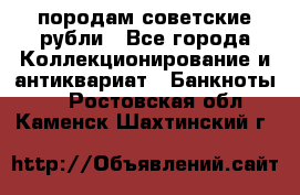 породам советские рубли - Все города Коллекционирование и антиквариат » Банкноты   . Ростовская обл.,Каменск-Шахтинский г.